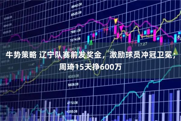 牛势策略 辽宁队赛前发奖金，激励球员冲冠卫冕；周琦15天挣600万