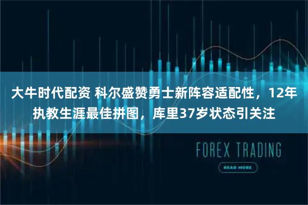 大牛时代配资 科尔盛赞勇士新阵容适配性，12年执教生涯最佳拼图，库里37岁状态引关注