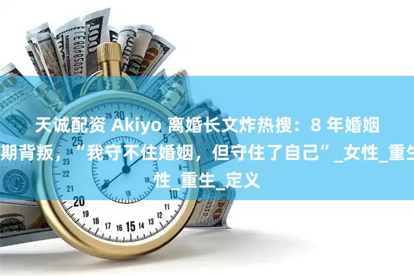 天诚配资 Akiyo 离婚长文炸热搜：8 年婚姻碎于孕期背叛，“我守不住婚姻，但守住了自己”_女性_重生_定义