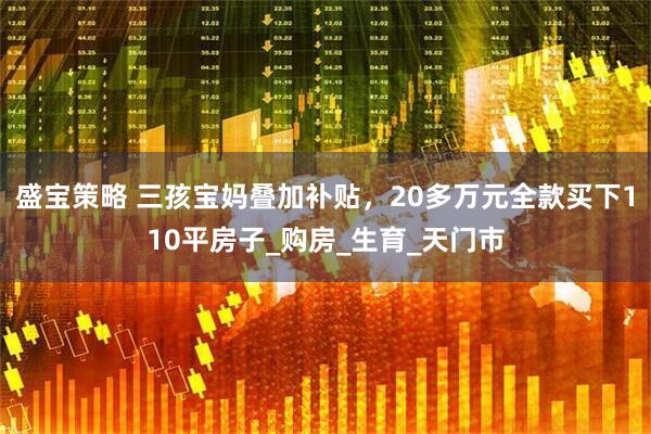 盛宝策略 三孩宝妈叠加补贴，20多万元全款买下110平房子_购房_生育_天门市