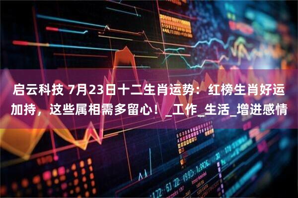 启云科技 7月23日十二生肖运势：红榜生肖好运加持，这些属相需多留心！_工作_生活_增进感情