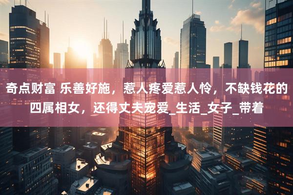 奇点财富 乐善好施,惹人疼爱惹人怜,不缺钱花的四属相女,还得丈夫宠爱_生活_女子_带着