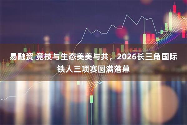 易融资 竞技与生态美美与共，2026长三角国际铁人三项赛圆满落幕