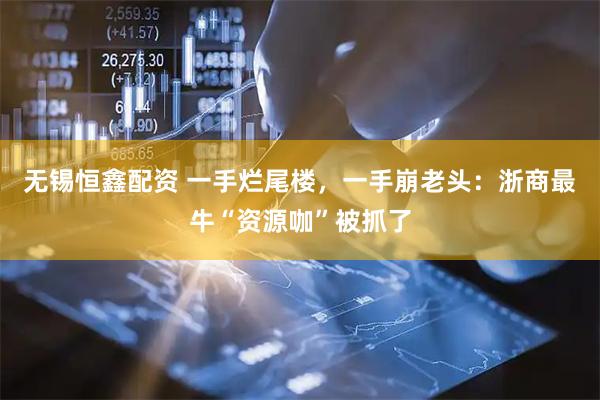 无锡恒鑫配资 一手烂尾楼，一手崩老头：浙商最牛“资源咖”被抓了