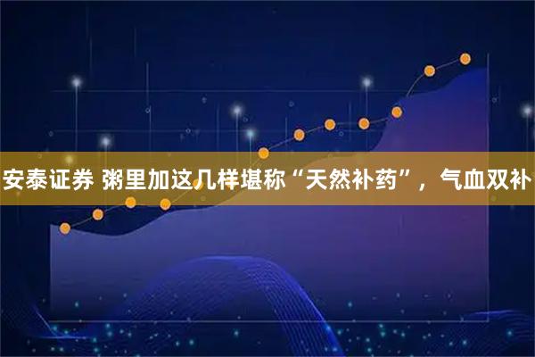 安泰证券 粥里加这几样堪称“天然补药”，气血双补