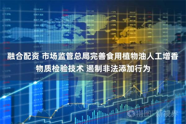 融合配资 市场监管总局完善食用植物油人工增香物质检验技术 遏制非法添加行为