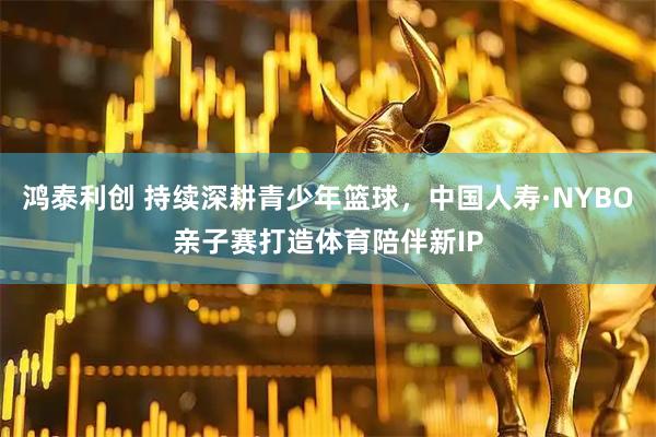 鸿泰利创 持续深耕青少年篮球，中国人寿·NYBO亲子赛打造体育陪伴新IP