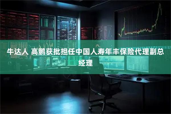 牛达人 高鹏获批担任中国人寿年丰保险代理副总经理